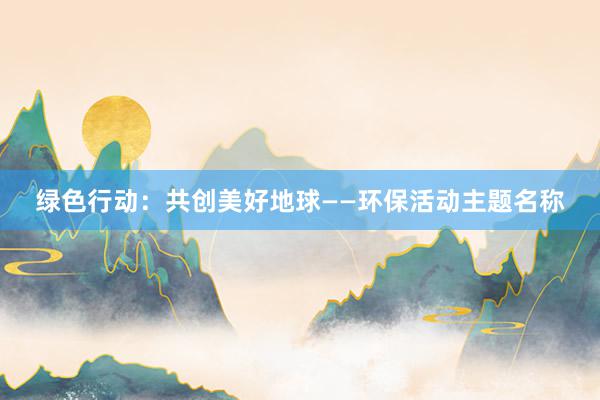 绿色行动：共创美好地球——环保活动主题名称